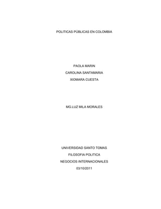 POLITICAS PÚBLICAS EN COLOMBIA<br />PAOLA MARIN<br />CAROLINA SANTAMARIA<br />XIOMARA CUESTA<br />MG.LUZ MILA MORALES<br />UNIVERSIDAD SANTO TOMAS<br />FILOSOFIA POLITICA<br />NEGOCIOS INTERNACIONALES<br />03/10/2011<br />POLITICAS PÚBLICAS EN COLOMBIA<br />El realizar políticas públicas en un país, se hace con la idea de escoger lo mejor para el bienestar del estado, es decir tener en cuenta el diseño, la gestión y la evaluación de las mismas esas son básicamente sus funciones, pues lo realmente importante para el gobierno no es su estructura, son sus resultados.<br />La política pública en Colombia es una de las más corruptas en Latinoamérica, el personal  al mando de los diferentes sectores  toman beneficios propios  y están así mismo acabando con la economía del país, existen 3 casos muy mencionados.<br />Dentro de las políticas públicas que más nos agobian a los colombianos están la salud, la pobreza y la mala repartición de los bienes.<br />La salud un derecho básico es hoy por hoy tan mala que los únicos beneficiados son los altos funcionarios, así  no se logra un estado eficiente, la pobreza aumenta tanto que en un tiempo no habrá diferencia con África y en un futuro los ricos serán más ricos y los pobres mas pobres.<br />Es deber del estado luchar por el bienestar de la sociedad proclamado en la constitución, norma que al parecer es simplemente una escrito en un papel.<br />Si se hiciesen buenas políticas públicas, estas permitirían incrementar la eficiencia y la efectividad de la acción pública, pero en Colombia más que carencia existe una ausencia de espacios de información y de reflexión  para estudiar este tipo de actividad gubernamental, es una cuestión que radica en que aún no existen verdaderas estructuras modernas de organización social, debido a la ausencia participativa por parte nuestra, además porque “casualmente” nuestro modelo político como muchos otros es tomado del todopoderoso Estado Unidos, sin tener en cuenta que no somos un modelo desarrollado y nuestra situación es muy diferente a la del país Americano. <br />En conclusión las políticas públicas son casi que el pilar donde debe recaer una buena planeación para obtener una gran beneficio, en nuestra opinión Colombia debe mejorar sustancialmente para generar una mayor progreso en la sociedad y mantener un buen concepto de estado eficiente, donde se pueda llegar  a modelos sociales modernos que nos permitan generar ideas estables.<br />