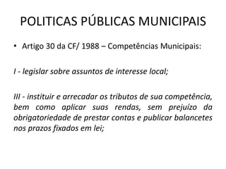 POLITICAS PÚBLICAS MUNICIPAIS
• Artigo 30 da CF/ 1988 – Competências Municipais:
I - legislar sobre assuntos de interesse local;
III - instituir e arrecadar os tributos de sua competência,
bem como aplicar suas rendas, sem prejuízo da
obrigatoriedade de prestar contas e publicar balancetes
nos prazos fixados em lei;
 