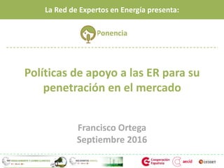 Políticas de apoyo a las ER para su
penetración en el mercado
Francisco Ortega
Septiembre 2016
La Red de Expertos en Energía presenta:
Ponencia
 
