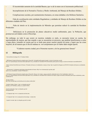 -               El incontrolado aumento de la cantidad Basura, que va de la mano con el incremento poblacional.

-               Incumplimiento de la Normativa Técnica y Medio Ambiental, del Manejo de Residuos Sólidos.

-               Complicaciones sociales, por asentamientos humanos, en zonas aledañas a los Rellenos Sanitarios.

-         Falta de coordinación entre entidades Reguladoras y entidades de Manejo de Residuos Sólidos en las
diferentes ciudades del País.

-        Falta de interés en la implementación de Métodos que permitan reducir la cantidad de Residuos
Producidos

-       Deficiencia en la promoción de planes educativos medio ambientales, para la Población, que
promuevan actividades como el Reciclaje.

Sin embargo, no todo lo que ocurre en nuestras ciudades es malo, es necesario tomar en cuenta, las
oportunidades de mejora, que han surgido o que se encuentran en proyecto, que podrían beneficiarnos a corto
y largo plazo, tomando en cuenta que no es tarde para poner nuestro granito de arena y lograr que las cosas
mejoren, de tal manera que el día de mañana no nos arrepintamos por no haber dado ningún aporte.

                         “Cuidemos nuestra ciudad, por el bienestar nuestro y de las generaciones futuras”

12              Bibliografía

- Revista Bolivia Ecológica Nro.12   Residuos Sólidos


- 2008 Reporte Energía Información energética para el desarrollo. Normandía podría generar energía y recursos al municipio cruceño.
http://www.reporteenergia.com/noticias/index.php?option=com_content&view=article&id=69%3Anormandia-podria-generar-energia-y-recursos-al-municipio-cruceno&Itemid=65


- Bolivia informa Portal Boliviano de Noticias. El botadero de basura en Cochabamba se maneja al relajo. http://reyquibolivia.blogspot.com/2010/03/el-botadero-de-basura-en-cochabamba-
se.html


- Intermunicipio .Cochabamba tendrá planta industrializadora de basura. Http://www.intermunicipio.org/index.php?
option=com_content&task=view&id=597&Itemid=1


- 2010 Reporte Energía información energética para el Desarrollo. Basura, Aire Limpio y Agua son desafíos ambientales para La Paz Cochabamba y Santa Cruz.
http://www.reporteenergia.com/noticias/index.php?option=com_content&view=article&id=662%3Abasura-aire-limpio-y-agua-son-desafios-ambientales-para-la-paz-cochabamba-y-santa-
cruz&Itemid=72


-Residuos Sólidos
http://html.rincondelvago.com/clasificacion-de-residuos-solidos.html


- Residuos Sólidos Urbanos. http://es.wikipedia.org/wiki/
Residuos_s%C3%B3lidos_urbanos_en_Espa%C3%B1a


-Gestión de Residuos. http://es.wikipedia.org/wiki/
Biodegradabilidad


- E Compound. http://www.e-compound.com/obras.htm


- E Compound. http://www.ecompound.com/tecnologia- residuos.htm


- Líquido Lixiviado. http://es.wikipedia.org/wiki/Lixiviado
 