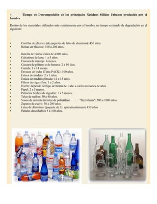 4      Tiempo de Descomposición de los principales Residuos Sólidos Urbanos producido por el
hombre

Dentro de los materiales utilizados más comúnmente por el hombre su tiempo estimado de degradación es el
siguiente:



•       Canillas de plástico (de paquetes de latas de aluminio): 450 años.
•       Bolsas de plástico: 100 a 200 años.

•       Botella de vidrio: cerca de 4.000 años.
•       Calcetines de lana: 1 a 5 años.
•       Cáscara de naranja: 6 meses.
•       Cáscara de plátano o de banana: 2 a 10 días.
•       Cuerda: 3 a 14 meses.
•       Envases de leche (Tetra PACK): 100 años.
•       Estaca de madera: 2 a 3 años.
•       Estaca de madera pintada: 12 a 15 años.
•       Filtros de cigarrillos: 1 a 2 años.
•       Hierro: depende del tipo de hierro de 1 año a varios millones de años
•       Papel: 2 a 5 meses.
•       Pañuelos hechos de algodón: 1 a 5 meses.
•       Telas de nailon: 30 a 40 años.
•       Vasos de aislante térmico de polietileno    . . "Styrofoam": 500 a 1000 años.
•       Zapatos de cuero: 50 a 200 años.
•       Latas de Aluminio (paquete de 6): aproximadamente 450 años
•       Pañales desechables 5 a 100 años.
 