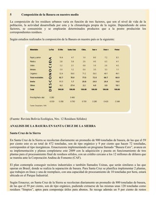 5        Composición de la Basura en nuestro medio

La composición de los residuos urbanos varía en función de tres factores, que son el nivel de vida de la
población, la actividad desarrollada por esta y la climatología propia de la región. Dependiendo de estos
factores, se consumirán y se emplearán determinados productos que a la postre producirán los
correspondientes residuos.

Según estudios realizados la composición de la Basura en nuestro país es la siguiente:




(Fuente: Revista Bolivia Ecológica, Nro. 12 Residuos Sólidos)

ANALISIS DE LA BASURA EN SANTA CRUZ DE LA SIERRA

Santa Cruz de la Sierra

En Santa Cruz de la Sierra se recolectan diariamente un promedio de 900 toneladas de basura, de las que el 59
por ciento esto es un total de 472 toneladas, son de tipo orgánico y 9 por ciento que hacen 72 toneladas,
corresponden al tipo inorgánicas. Emacruzesta implementando un programa llamado “Basura Cero”, avanza en
su implementación y planea completarse este 2009 con la adquisición y puesta en funcionamiento de tres
plantas para el procesamiento final de residuos sólidos, con un crédito cercano a los 12 millones de dólares que
se tramita ante la Corporación Andina de Fomento (CAF).

El plan contempla conseguir recintos industriales o también llamados Usinas, que serán similares a las que
operan en Brasil, donde se realiza la separación de basura. Para Santa Cruz se planifica implementar 2 plantas,
que trabajen en línea y una de reemplazo, con una capacidad de procesamiento de 10 toneladas por hora, estará
ubicada en el Parque Industrial.

Según Emacruz, en Santa Cruz de la Sierra se recolectan diariamente un promedio de 800 toneladas de basura,
de las que el 59 por ciento, son de tipo orgánico, pudiendo extraerse de las mismas unas 120 toneladas como
residuos “limpios”, aptos para compostaje útiles para abonos. Se recoge además un 9 por ciento de restos
 