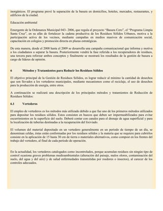 inorgánicos. El programa prevé la separación de la basura en domicilios, hoteles, mercados, restaurantes, y
edificios de la ciudad.

Educación ambiental

Emergente de la Ordenanza Municipal 043- 2006, que regula el proyecto “Basura Cero”, el “Programa Limpia
Santa Cruz”, en su afán de fortalecer la cadena productiva de los Residuos Sólidos Urbanos, motiva a la
participación activa de los vecinos, mediante campañas en medios masivos de comunicación social,
capacitación en colegios y promoción directa en plazas estratégicas.

De esta manera, desde el 2008 hasta el 2009 se desarrolla una campaña comunicacional que informa y motiva
a los ciudadanos a separar la basura. Posteriormente vendrá la fase referida a los recuperadores de residuos,
una tercera para reforzar ambos conceptos y finalmente se mostrará los resultados de la gestión de basura a
cargo de líderes de opinión.


6        Métodos y Tratamientos para Reducir los Residuos Sólidos

El objetivo principal de la Gestión de Residuos Sólidos, es lograr reducir al mínimo la cantidad de desechos
que son llevados a los vertederos municipales, mediante mecanismos como el reciclaje, el uso de desechos
para la producción de energía, entre otros.

A continuación se realizará una descripción de los principales métodos y tratamientos de Reducción de
Residuos Sólidos:

6.1      Vertederos

El empleo de vertederos es los métodos más utilizado debido a que fue uno de los primeros métodos utilizados
para depositar los residuos sólidos. Estos consisten en huecos que deben ser impermeabilizados para evitar
escurrimientos en la superficie del suelo. Deberá contar con canales para el drenaje de agua superficial y para
la localización de tuberías destinadas a la recuperación del lixiviado.

El volumen del material depositado en un vertedero generalmente en un periodo de tiempo de un día, se
denominan celdas, éstas están conformadas por los residuos sólidos y la materia que se requiere para cubrirlos
consiste en la aplicación de 15 hasta 30 cm de tierra o materiales alternativos, como compost en los frentes del
trabajo del vertedero, al final de cada período de operación.


En la actualidad, los vertederos catalogados como incontrolados, porque acumulan residuos sin ningún tipo de
control ocasiona graves problemas medioambientales (alteración del paisaje, malos olores, contaminación del
suelo, del agua y del aire) y de salud enfermedades transmitidas por roedores o insectos), al carecer de los
controles adecuados.
 