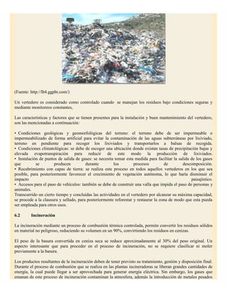 (Fuente: http://lh4.ggpht.com/)

Un vertedero es considerado como controlado cuando se manejan los residuos bajo condiciones seguras y
mediante monitoreos constantes,

Las características y factores que se tienen presentes para la instalación y buen mantenimiento del vertedero,
son las mencionadas a continuación:

• Condiciones geológicas y geomorfológicas del terreno: el terreno debe de ser impermeable o
impermeabilizado de forma artificial para evitar la contaminación de las aguas subterráneas por lixiviado,
terreno en pendiente para recoger los lixiviados y transportarlos a balsas de recogida.
• Condiciones climatológicas: se debe de escoger una ubicación donde existan tasas de precipitación bajas y
elevada evapotranspiración para reducir de este modo la producción de lixiviados.
• Instalación de puntos de salida de gases: se necesita tomar esta medida para facilitar la salida de los gases
que         se        producen          durante        los         procesos         de        descomposición.
• Recubrimiento con capas de tierra: se realiza este proceso en todos aquellos vertederos en los que sea
posible, para posteriormente favorecer el crecimiento de vegetación autónoma, lo que haría disminuir el
impacto                                                                                            paisajístico.
• Accesos para el paso de vehículos: también se debe de construir una valla que impida el paso de personas y
animales.
Transcurrido un cierto tiempo y concluidas las actividades en el vertedero por alcanzar su máxima capacidad,
se procede a la clausura y sellado, para posteriormente reforestar y restaurar la zona de modo que esta pueda
ser empleada para otros usos.

6.2      Incineración

La incineración mediante un proceso de combustión térmica controlada, permite convertir los residuos sólidos
en material no peligroso, reduciendo su volumen en un 90%, convirtiendo los residuos en cenizas.

El peso de la basura convertida en ceniza seca se reduce aproximadamente al 30% del peso original. Un
aspecto interesante que para proceder en el proceso de incineración, no se requiere clasificar ni moler
previamente a la basura.

Los productos resultantes de la incineración deben de tener previsto su tratamiento, gestión y disposición final.
Durante el proceso de combustión que se realiza en las plantas incineradoras se liberan grandes cantidades de
energía, la cual puede llegar a ser aprovechada para generar energía eléctrica. Sin embargo, los gases que
emanan de este proceso de incineración contaminan la atmosfera, además la introducción de metales pesados
 