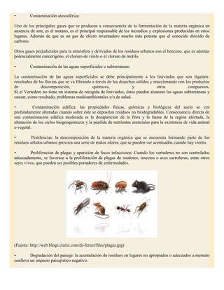 •        Contaminación atmosférica:

Uno de los principales gases que se producen a consecuencia de la fermentación de la materia orgánica en
ausencia de aire, es el metano, es el principal responsable de los incendios y explosiones producidas en estos
lugares. Además de que es un gas de efecto invernadero mucho más potente que el conocido dióxido de
carbono.

Otros gases perjudiciales para la atmósfera y derivados de los residuos urbanos son el benceno, que es además
potencialmente cancerígeno, el cloruro de vinilo o el cloruro de metilo.

•        Contaminación de las aguas superficiales o subterráneas:

La contaminación de las aguas superficiales se debe principalmente a los lixiviados que son líquidos
resultados de las lluvias que se va filtrando a través de los desechos sólidos y reaccionando con los productos
de             descomposición,                químicos,              y             otros           compuestos.
Si el Vertedero no tiene un sistema de recogida de lixiviados, éstos pueden alcanzar las aguas subterráneas y
causar, como resultado, problemas medioambientales y/o de salud.

•          Contaminación edáfica: las propiedades físicas, químicas y biológicas del suelo se ven
profundamente alteradas cuando sobre éste se depositan residuos no biodegradables. Consecuencia directa de
una contaminación edáfica moderada es la desaparición de la flora y la fauna de la región afectada, la
alteración de los ciclos biogeoquímicos y la pérdida de nutrientes esenciales para la existencia de vida animal
o vegetal.

•         Pestilencias: la descomposición de la materia orgánica que se encuentra formando parte de los
residuos sólidos urbanos provoca una serie de malos olores, que se pueden ver acentuados cuando hay viento.

•        Proliferación de plagas y aparición de focos infecciosos: Cuando los vertederos no son controlados
adecuadamente, se favorece a la proliferación de plagas de roedores, insectos o aves carroñeras, entre otros
seres vivos, que pueden ser posibles portadores de enfermedades.




(Fuente: http://web.blogs.clarin.com/dr-fernet/files/plagas.jpg)

•        Degradación del paisaje: la acumulación de residuos en lugares no apropiados o adecuados a menudo
conlleva un impacto paisajístico negativo.
 