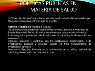 POLÍTICAS PÚBLICAS EN
MATERIA DE SALUD
En Venezuela las políticas publicas en materia de salud están orientadas por
diferentes organismos entre los que se cuentan :
Instituto Nacional de Nutrición (I. N. N.):
Es un Instituto Autónomo con personalidad jurídica , adscrito al Ministerio de
Salud y Desarrollo Social. Entre los beneficios que brinda este Instituto son:
1.- Investigar los problemas relacionados con la nutrición y la alimentación en
Venezuela.
Estimular, asesorar y contribuir con las instituciones asistenciales, y de
investigación, públicas y privadas cuando se trate especialmente de
investigación aplicada.
Asesorar al Ejecutivo Nacional en la formulación de la política nacional de
nutrición y alimentación del país, entre otras.
 