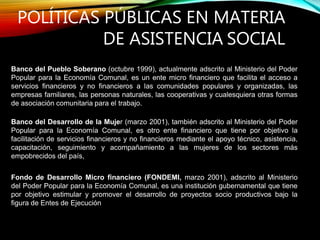 POLÍTICAS PÚBLICAS EN MATERIA
DE ASISTENCIA SOCIAL
Banco del Pueblo Soberano (octubre 1999), actualmente adscrito al Ministerio del Poder
Popular para la Economía Comunal, es un ente micro financiero que facilita el acceso a
servicios financieros y no financieros a las comunidades populares y organizadas, las
empresas familiares, las personas naturales, las cooperativas y cualesquiera otras formas
de asociación comunitaria para el trabajo.
Banco del Desarrollo de la Mujer (marzo 2001), también adscrito al Ministerio del Poder
Popular para la Economía Comunal, es otro ente financiero que tiene por objetivo la
facilitación de servicios financieros y no financieros mediante el apoyo técnico, asistencia,
capacitación, seguimiento y acompañamiento a las mujeres de los sectores más
empobrecidos del país,
Fondo de Desarrollo Micro financiero (FONDEMI, marzo 2001), adscrito al Ministerio
del Poder Popular para la Economía Comunal, es una institución gubernamental que tiene
por objetivo estimular y promover el desarrollo de proyectos socio productivos bajo la
figura de Entes de Ejecución
 