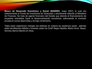 Banco de Desarrollo Económico y Social (BANDES, mayo 2001) el cual era
anteriormente el Fondo de Inversiones de Venezuela y actualmente adscrito al Ministerio
de Finanzas. Se trata de agente financiero del Estado que atiende el financiamiento de
proyectos orientados hacia la desconcentración económica, estimulando la inversión
privada en zonas deprimidas y de bajo rendimiento.
Todos estos organismos manejan las políticas en materia de asistencia social , además
están las Misiones Hábitat y Vivienda, están los CLAP, Negra Hipólita, Misión Amor Mayor,
Sonrisa, Barrio Adentro en otras.
 