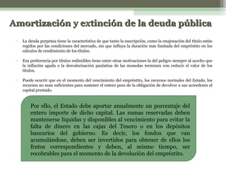 Amortización y extinción de la deuda pública
•

La deuda perpetua tiene la característica de que tanto la suscripción, como la enajenación del título están
regidos por las condiciones del mercado, sin que influya la duración más limitada del empréstito en los
cálculos de rendimiento de los títulos.

•

Esa preferencia por títulos redimibles tiene entre otras motivaciones la del peligro siempre al acecho que
la inflación aguda o la desvalorización paulatina de las monedas terminen con reducir el valor de los
títulos.

•

Puede ocurrir que en el momento del vencimiento del empréstito, los recursos normales del Estado, los
recursos no sean suficientes para sostener el entero peso de la obligación de devolver a sus acreedores el
capital prestado.

Por ello, el Estado debe aportar anualmente un porcentaje del
entero importe de dicho capital. Las sumas reservadas deben
mantenerse liquidas y disponibles al vencimiento para evitar la
falta de dinero en las cajas del Tesoro o en los depósitos
bancarios del gobierno. Es decir, los fondos que van
acumulándose, deben ser invertidos para obtener de ellos los
frutos correspondientes y deben, al mismo tiempo, ser
recobrables para el momento de la devolución del empréstito.

 