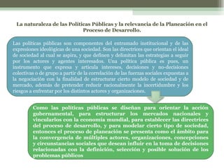 La naturaleza de las Políticas Públicas y la relevancia de la Planeación en el
Proceso de Desarrollo.
Las políticas públicas son componentes del entramado institucional y de las
expresiones ideológicas de una sociedad. Son las directrices que orientan el ideal
de sociedad al cual se aspira, y que definen y delimitan las estrategias a seguir
por los actores y agentes interesados. Una política pública es pues, un
instrumento que expresa y articula intereses, decisiones y no-decisiones
colectivas o de grupo a partir de la correlación de las fuerzas sociales expuestas a
la negociación con la finalidad de estructurar cierto modelo de sociedad y de
mercado, además de pretender reducir racionalmente la incertidumbre y los
riesgos a enfrentar por los distintos actores y organizaciones.
Como las políticas públicas se diseñan para orientar la acción
gubernamental, para estructurar los mercados nacionales y
vincularlos con la economía mundial, para establecer las directrices
del proceso de desarrollo, y para modelar cierto tipo de sociedad,
entonces el proceso de planeación se presenta como el ámbito para
la convergencia de múltiples actores, organizaciones, concepciones
y circunstancias sociales que desean influir en la toma de decisiones
relacionadas con la definición, selección y posible solución de los
problemas públicos

 