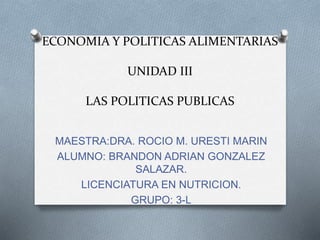 ECONOMIA Y POLITICAS ALIMENTARIAS
UNIDAD III
LAS POLITICAS PUBLICAS
MAESTRA:DRA. ROCIO M. URESTI MARIN
ALUMNO: BRANDON ADRIAN GONZALEZ
SALAZAR.
LICENCIATURA EN NUTRICION.
GRUPO: 3-L
 