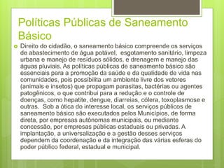 Políticas Públicas de Saneamento
Básico
 Direito do cidadão, o saneamento básico compreende os serviços
de abastecimento de água potável, esgotamento sanitário, limpeza
urbana e manejo de resíduos sólidos, e drenagem e manejo das
águas pluviais. As políticas públicas de saneamento básico são
essenciais para a promoção da saúde e da qualidade de vida nas
comunidades, pois possibilita um ambiente livre dos vetores
(animais e insetos) que propagam parasitas, bactérias ou agentes
patogênicos, o que contribui para a redução e o controle de
doenças, como hepatite, dengue, diarreias, cólera, toxoplasmose e
outras. Sob a ótica do interesse local, os serviços públicos de
saneamento básico são executados pelos Municípios, de forma
direta, por empresas autônomas municipais, ou mediante
concessão, por empresas públicas estaduais ou privadas. A
implantação, a universalização e a gestão desses serviços
dependem da coordenação e da integração das várias esferas do
poder público federal, estadual e municipal.
 