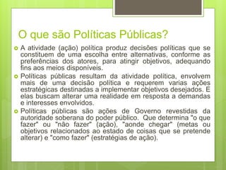 O que são Políticas Públicas?
 A atividade (ação) política produz decisões políticas que se
constituem de uma escolha entre alternativas, conforme as
preferências dos atores, para atingir objetivos, adequando
fins aos meios disponíveis.
 Políticas públicas resultam da atividade política, envolvem
mais de uma decisão política e requerem varias ações
estratégicas destinadas a implementar objetivos desejados. E
elas buscam alterar uma realidade em resposta a demandas
e interesses envolvidos.
 Políticas públicas são ações de Governo revestidas da
autoridade soberana do poder público. Que determina "o que
fazer" ou "não fazer" (ação), "aonde chegar" (metas ou
objetivos relacionados ao estado de coisas que se pretende
alterar) e "como fazer" (estratégias de ação).
 