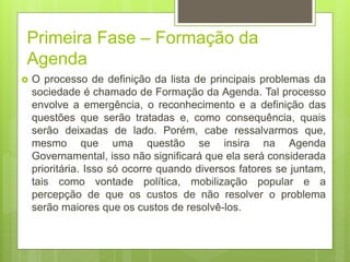 Primeira Fase – Formação da
Agenda
 O processo de definição da lista de principais problemas da
sociedade é chamado de Formação da Agenda. Tal processo
envolve a emergência, o reconhecimento e a definição das
questões que serão tratadas e, como consequência, quais
serão deixadas de lado. Porém, cabe ressalvarmos que,
mesmo que uma questão se insira na Agenda
Governamental, isso não significará que ela será considerada
prioritária. Isso só ocorre quando diversos fatores se juntam,
tais como vontade política, mobilização popular e a
percepção de que os custos de não resolver o problema
serão maiores que os custos de resolvê-los.
 