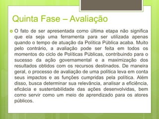 Quinta Fase – Avaliação
 O fato de ser apresentada como última etapa não significa
que ela seja uma ferramenta para ser utilizada apenas
quando o tempo de atuação da Política Pública acaba. Muito
pelo contrário, a avaliação pode ser feita em todos os
momentos do ciclo de Políticas Públicas, contribuindo para o
sucesso da ação governamental e a maximização dos
resultados obtidos com os recursos destinados. De maneira
geral, o processo de avaliação de uma política leva em conta
seus impactos e as funções cumpridas pela política. Além
disso, busca determinar sua relevância, analisar a eficiência,
eficácia e sustentabilidade das ações desenvolvidas, bem
como servir como um meio de aprendizado para os atores
públicos.
 