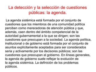 La agenda sistémica está formada por el conjunto de
cuestiones que los miembros de una comunidad política
perciben como merecedoras de atención pública y que,
además, caen dentro del ámbito competencial de la
autoridad gubernamental a la que se dirigen; son las
cuestiones que preocupan a la sociedad. La agenda política,
institucional o de gobierno está formada por el conjunto de
asuntos explícitamente aceptados para ser considerados
seria y activamente por los decisores públicos; son las
cuestiones que preocupan al gobierno. En líneas generales,
la agenda de gobierno suele reflejar la evolución de
la agenda sistémica. La definición de los problemas
públicos.
La detección y la selección de cuestiones
públicas: la agenda.
 