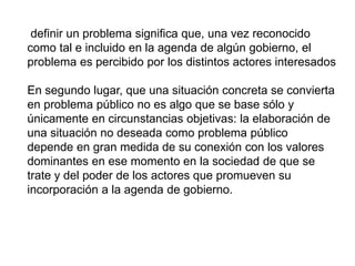 definir un problema significa que, una vez reconocido
como tal e incluido en la agenda de algún gobierno, el
problema es percibido por los distintos actores interesados
En segundo lugar, que una situación concreta se convierta
en problema público no es algo que se base sólo y
únicamente en circunstancias objetivas: la elaboración de
una situación no deseada como problema público
depende en gran medida de su conexión con los valores
dominantes en ese momento en la sociedad de que se
trate y del poder de los actores que promueven su
incorporación a la agenda de gobierno.
 