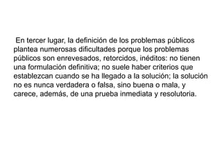 En tercer lugar, la definición de los problemas públicos
plantea numerosas dificultades porque los problemas
públicos son enrevesados, retorcidos, inéditos: no tienen
una formulación definitiva; no suele haber criterios que
establezcan cuando se ha llegado a la solución; la solución
no es nunca verdadera o falsa, sino buena o mala, y
carece, además, de una prueba inmediata y resolutoria.
 