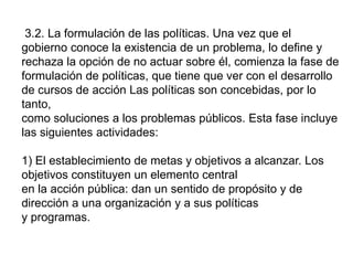 3.2. La formulación de las políticas. Una vez que el
gobierno conoce la existencia de un problema, lo define y
rechaza la opción de no actuar sobre él, comienza la fase de
formulación de políticas, que tiene que ver con el desarrollo
de cursos de acción Las políticas son concebidas, por lo
tanto,
como soluciones a los problemas públicos. Esta fase incluye
las siguientes actividades:
1) El establecimiento de metas y objetivos a alcanzar. Los
objetivos constituyen un elemento central
en la acción pública: dan un sentido de propósito y de
dirección a una organización y a sus políticas
y programas.
 