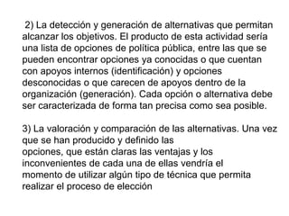 2) La detección y generación de alternativas que permitan
alcanzar los objetivos. El producto de esta actividad sería
una lista de opciones de política pública, entre las que se
pueden encontrar opciones ya conocidas o que cuentan
con apoyos internos (identificación) y opciones
desconocidas o que carecen de apoyos dentro de la
organización (generación). Cada opción o alternativa debe
ser caracterizada de forma tan precisa como sea posible.
3) La valoración y comparación de las alternativas. Una vez
que se han producido y definido las
opciones, que están claras las ventajas y los
inconvenientes de cada una de ellas vendría el
momento de utilizar algún tipo de técnica que permita
realizar el proceso de elección
 