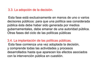 3.3. La adopción de la decisión.
Esta fase está exclusivamente en manos de uno o varios
decisores públicos: para que una política sea considerada
pública ésta debe haber sido generada por medios
gubernamentales, debe emanar de una autoridad pública.
Otras fases del ciclo de las políticas públicas
3.4. La implantación de las políticas públicas.
Esta fase comienza una vez adoptada la decisión,
y comprende todas las actividades y procesos
desarrollados hasta que aparecen los efectos asociados
con la intervención pública en cuestión.
 