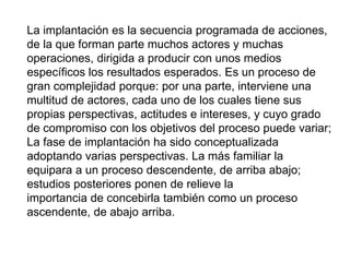 La implantación es la secuencia programada de acciones,
de la que forman parte muchos actores y muchas
operaciones, dirigida a producir con unos medios
específicos los resultados esperados. Es un proceso de
gran complejidad porque: por una parte, interviene una
multitud de actores, cada uno de los cuales tiene sus
propias perspectivas, actitudes e intereses, y cuyo grado
de compromiso con los objetivos del proceso puede variar;
La fase de implantación ha sido conceptualizada
adoptando varias perspectivas. La más familiar la
equipara a un proceso descendente, de arriba abajo;
estudios posteriores ponen de relieve la
importancia de concebirla también como un proceso
ascendente, de abajo arriba.
 