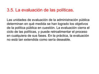 3.5. La evaluación de las políticas.
Las unidades de evaluación de la administración pública
determinan en qué medida se han logrado los objetivos
de la política pública en cuestión. La evaluación cierra el
ciclo de las políticas, y puede retroalimentar el proceso
en cualquiera de sus fases. En la práctica, la evaluación
no está tan extendida como sería deseable.
 