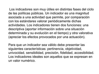 Los indicadores son muy útiles en distintas fases del ciclo
de las políticas públicas. Un indicador es una magnitud
asociada a una actividad que permite, por comparación
con los estándares valorar periódicamente dichas
actividades. Los indicadores tienen dos funciones: una
descriptiva (aportar información sobre una situación
determinada y su evolución en el tiempo) y otra valorativa
(apreciar los efectos provocados por una actuación).
Para que un indicador sea válido debe presentar las
siguientes características: pertinencia, objetividad,
univocidad, sensibilidad, precisión, fidelidad, accesibilidad.
Los indicadores ideales son aquellos que se expresan en
un valor numérico.
 
