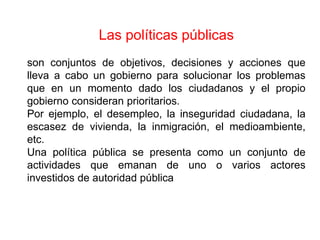 Las políticas públicas
son conjuntos de objetivos, decisiones y acciones que
lleva a cabo un gobierno para solucionar los problemas
que en un momento dado los ciudadanos y el propio
gobierno consideran prioritarios.
Por ejemplo, el desempleo, la inseguridad ciudadana, la
escasez de vivienda, la inmigración, el medioambiente,
etc.
Una política pública se presenta como un conjunto de
actividades que emanan de uno o varios actores
investidos de autoridad pública
 