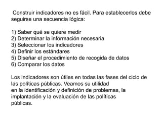 Construir indicadores no es fácil. Para establecerlos debe
seguirse una secuencia lógica:
1) Saber qué se quiere medir
2) Determinar la información necesaria
3) Seleccionar los indicadores
4) Definir los estándares
5) Diseñar el procedimiento de recogida de datos
6) Comparar los datos
Los indicadores son útiles en todas las fases del ciclo de
las políticas públicas. Veamos su utilidad
en la identificación y definición de problemas, la
implantación y la evaluación de las políticas
públicas.
 