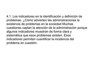 4.1. Los indicadores en la identificación y definición de
problemas. ¿Cómo advierten las administraciones la
existencia de problemas en la sociedad Muchas
cuestiones captan la atención de la administración porque
algunos indicadores muestran de forma clara y
sistemática que esos problemas existen. Esos
indicadores permiten cuantificar la incidencia del
problema en cuestión:
 