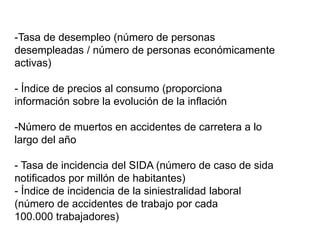 -Tasa de desempleo (número de personas
desempleadas / número de personas económicamente
activas)
- Índice de precios al consumo (proporciona
información sobre la evolución de la inflación
-Número de muertos en accidentes de carretera a lo
largo del año
- Tasa de incidencia del SIDA (número de caso de sida
notificados por millón de habitantes)
- Índice de incidencia de la siniestralidad laboral
(número de accidentes de trabajo por cada
100.000 trabajadores)
 