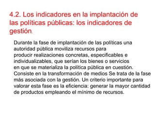 Durante la fase de implantación de las políticas una
autoridad pública moviliza recursos para
producir realizaciones concretas, especificables e
individualizables, que serían los bienes o servicios
en que se materializa la política pública en cuestión.
Consiste en la transformación de medios Se trata de la fase
más asociada con la gestión. Un criterio importante para
valorar esta fase es la eficiencia: generar la mayor cantidad
de productos empleando el mínimo de recursos.
4.2. Los indicadores en la implantación de
las políticas públicas: los indicadores de
gestión.
 