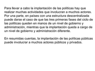 Para llevar a cabo la implantación de las políticas hay que
realizar muchas actividades que involucran a muchos actores.
Por una parte, en países con una estructura descentralizada
puede darse el caso de que las tres primeras fases del ciclo de
las políticas queden en manos de un nivel de gobierno y
administración, mientras que la implantación queda a cargo de
un nivel de gobierno y administración diferente.
En resumidas cuentas, la implantación de las políticas públicas
puede involucrar a muchos actores públicos y privados.
 