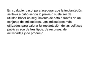 En cualquier caso, para asegurar que la implantación
se lleva a cabo según lo previsto suele ser de
utilidad hacer un seguimiento de ésta a través de un
conjunto de indicadores. Los indicadores más
utilizados para valorar la implantación de las políticas
públicas son de tres tipos: de recursos, de
actividades y de producto.
 