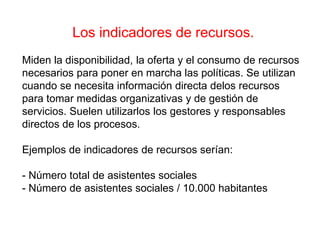 Los indicadores de recursos.
Miden la disponibilidad, la oferta y el consumo de recursos
necesarios para poner en marcha las políticas. Se utilizan
cuando se necesita información directa delos recursos
para tomar medidas organizativas y de gestión de
servicios. Suelen utilizarlos los gestores y responsables
directos de los procesos.
Ejemplos de indicadores de recursos serían:
- Número total de asistentes sociales
- Número de asistentes sociales / 10.000 habitantes
 