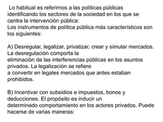 Lo habitual es referirnos a las políticas públicas
identificando los sectores de la sociedad en los que se
centra la intervención pública:
Los instrumentos de política pública más característicos son
los siguientes:
A) Desregular, legalizar, privatizar, crear y simular mercados.
La desregulación comporta la
eliminación de las interferencias públicas en los asuntos
privados. La legalización se refiere
a convertir en legales mercados que antes estaban
prohibidos.
B) Incentivar con subsidios e impuestos, bonos y
deducciones. El propósito es inducir un
determinado comportamiento en los actores privados. Puede
hacerse de varias maneras:
 