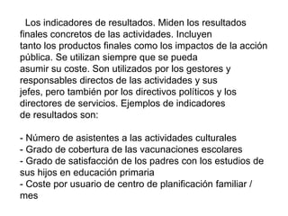 Los indicadores de resultados. Miden los resultados
finales concretos de las actividades. Incluyen
tanto los productos finales como los impactos de la acción
pública. Se utilizan siempre que se pueda
asumir su coste. Son utilizados por los gestores y
responsables directos de las actividades y sus
jefes, pero también por los directivos políticos y los
directores de servicios. Ejemplos de indicadores
de resultados son:
- Número de asistentes a las actividades culturales
- Grado de cobertura de las vacunaciones escolares
- Grado de satisfacción de los padres con los estudios de
sus hijos en educación primaria
- Coste por usuario de centro de planificación familiar /
mes
 