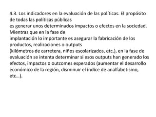 4.3. Los indicadores en la evaluación de las políticas. El propósito
de todas las políticas públicas
es generar unos determinados impactos o efectos en la sociedad.
Mientras que en la fase de
implantación lo importante es asegurar la fabricación de los
productos, realizaciones o outputs
(kilómetros de carretera, niños escolarizados, etc.), en la fase de
evaluación se intenta determinar si esos outputs han generado los
efectos, impactos o outcomes esperados (aumentar el desarrollo
económico de la región, disminuir el índice de analfabetismo,
etc…).
 