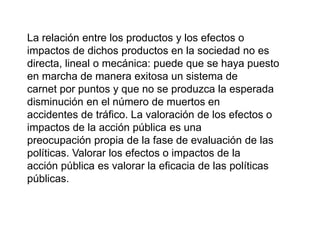 La relación entre los productos y los efectos o
impactos de dichos productos en la sociedad no es
directa, lineal o mecánica: puede que se haya puesto
en marcha de manera exitosa un sistema de
carnet por puntos y que no se produzca la esperada
disminución en el número de muertos en
accidentes de tráfico. La valoración de los efectos o
impactos de la acción pública es una
preocupación propia de la fase de evaluación de las
políticas. Valorar los efectos o impactos de la
acción pública es valorar la eficacia de las políticas
públicas.
 