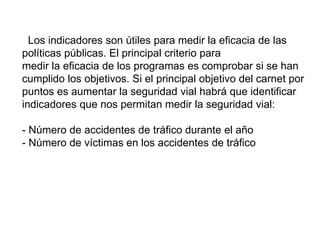 Los indicadores son útiles para medir la eficacia de las
políticas públicas. El principal criterio para
medir la eficacia de los programas es comprobar si se han
cumplido los objetivos. Si el principal objetivo del carnet por
puntos es aumentar la seguridad vial habrá que identificar
indicadores que nos permitan medir la seguridad vial:
- Número de accidentes de tráfico durante el año
- Número de víctimas en los accidentes de tráfico
 