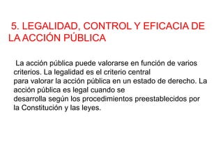 5. LEGALIDAD, CONTROL Y EFICACIA DE
LA ACCIÓN PÚBLICA
La acción pública puede valorarse en función de varios
criterios. La legalidad es el criterio central
para valorar la acción pública en un estado de derecho. La
acción pública es legal cuando se
desarrolla según los procedimientos preestablecidos por
la Constitución y las leyes.
 