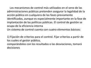 Los mecanismos de control más utilizados en el seno de las
administraciones públicas pretenden asegurar la legalidad de la
acción pública en cualquiera de las fases previamente
identificadas, aunque es especialmente importante en la fase de
implantación de las políticas públicas. El control de gestión se
ocupa de la eficiencia interna
Un sistema de control cuenta con cuatro elementos básicos:
1) Fijación de criterios para el control. Fijar criterios a partir de
los cuales el gestor público,
comparándolos con los resultados o las desviaciones, tomará
decisiones
 