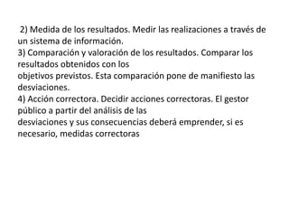 2) Medida de los resultados. Medir las realizaciones a través de
un sistema de información.
3) Comparación y valoración de los resultados. Comparar los
resultados obtenidos con los
objetivos previstos. Esta comparación pone de manifiesto las
desviaciones.
4) Acción correctora. Decidir acciones correctoras. El gestor
público a partir del análisis de las
desviaciones y sus consecuencias deberá emprender, si es
necesario, medidas correctoras
 