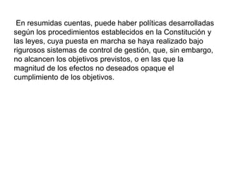 En resumidas cuentas, puede haber políticas desarrolladas
según los procedimientos establecidos en la Constitución y
las leyes, cuya puesta en marcha se haya realizado bajo
rigurosos sistemas de control de gestión, que, sin embargo,
no alcancen los objetivos previstos, o en las que la
magnitud de los efectos no deseados opaque el
cumplimiento de los objetivos.
 