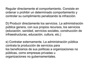 Regular directamente el comportamiento. Consiste en
ordenar o prohibir un determinado comportamiento y
controlar su cumplimiento penalizando la infracción.
D) Producir directamente los servicios. La administración
pública genera, con sus propios recursos, los servicios
(educación, sanidad, servicios sociales, construcción de
infraestructuras, educación, cultura, etc.)
e) Contratar externamente. La administración pública
contrata la producción de servicios para
los beneficiarios de sus políticas a organizaciones no
públicas, como empresas privadas u
organizaciones no gubernamentales.
 