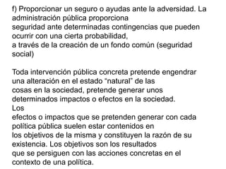f) Proporcionar un seguro o ayudas ante la adversidad. La
administración pública proporciona
seguridad ante determinadas contingencias que pueden
ocurrir con una cierta probabilidad,
a través de la creación de un fondo común (seguridad
social)
Toda intervención pública concreta pretende engendrar
una alteración en el estado “natural” de las
cosas en la sociedad, pretende generar unos
determinados impactos o efectos en la sociedad.
Los
efectos o impactos que se pretenden generar con cada
política pública suelen estar contenidos en
los objetivos de la misma y constituyen la razón de su
existencia. Los objetivos son los resultados
que se persiguen con las acciones concretas en el
contexto de una política.
 