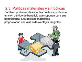 2.3. Políticas materiales y simbólicas.
También podemos clasificar las políticas públicas en
función del tipo de beneficio que suponen para sus
beneficiarios. Las políticas materiales
proporcionan ventajas o desventajas tangibles.
 