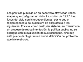 Las políticas públicas en su desarrollo atraviesan varias
etapas que configuran un ciclo. La noción de “ciclo” Las
fases del ciclo son interdependientes, por lo que el
replanteamiento de cualquiera de ellas afecta a las
siguientes. El ciclo, como cualquier sistema, se “cierra” con
un proceso de retroalimentación: la política pública no se
extingue con la evaluación de sus resultados, sino que
ésta puede dar lugar a una nueva definición del problema
que inició el ciclo.
 