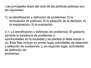 Las principales fases del ciclo de las políticas públicas son
las siguientes:
1) la identificación y definición de problemas; 2) la
formulación de políticas; 3) la adopción de la decisión; 4)
la implantación; 5) la evaluación.
3.1. La identificación y definición de problemas. El gobierno
advierte la existencia de problemas u
oportunidades en la sociedad y se plantea si debe actuar o
no. Esta fase incluye en primer lugar actividades de detección
y selección de cuestiones, y, en segundo lugar, actividades
de definición de
problemas.
 